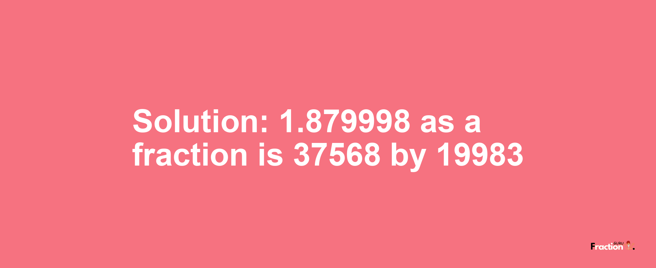 Solution:1.879998 as a fraction is 37568/19983